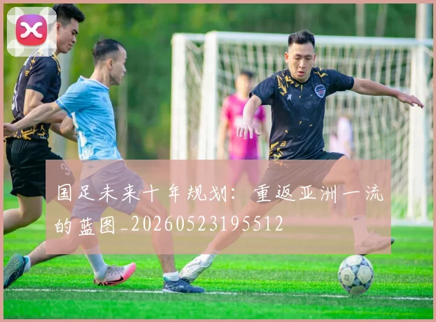国足未来十年规划：重返亚洲一流的蓝图_20260523195512