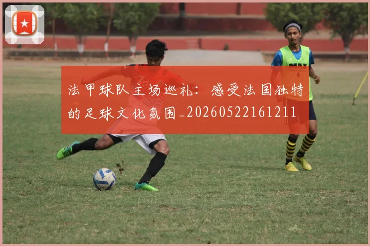 法甲球队主场巡礼：感受法国独特的足球文化氛围_20260522161211