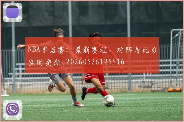 NBA季后赛:最新赛程、对阵与比分实时更新_20260526125516