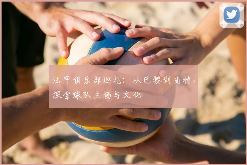 法甲俱乐部巡礼:从巴黎到南特,探索球队主场与文化