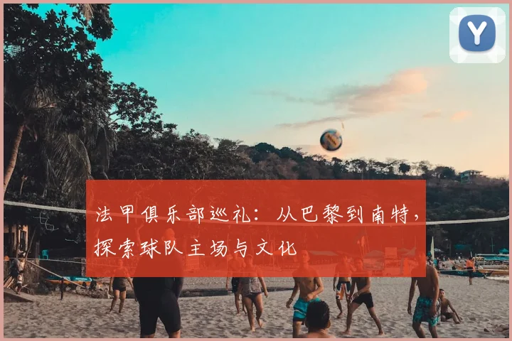 法甲俱乐部巡礼:从巴黎到南特,探索球队主场与文化