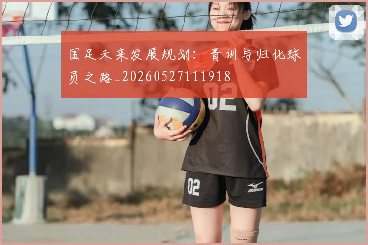 国足未来发展规划：青训与归化球员之路_20260527111918